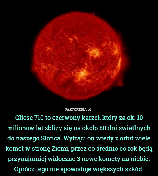 Gliese 710 to czerwony karzeł, który za ok. 10 milionów lat zbliży się na około 80 dni świetlnych do naszego Słońca. Wytrąci on wtedy z orbit wiele komet w stronę Ziemi, przez co średnio co rok będą przynajmniej widoczne 3 nowe komety na niebie. Oprócz tego nie spowoduje większych szkód. 