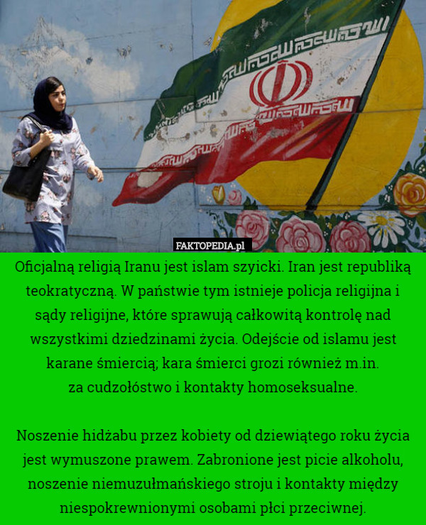 Oficjalną religią Iranu jest islam szyicki. Iran jest republiką teokratyczną. W państwie tym istnieje policja religijna i sądy religijne, które sprawują całkowitą kontrolę nad wszystkimi dziedzinami życia. Odejście od islamu jest karane śmiercią; kara śmierci grozi również m.in.
 za cudzołóstwo i kontakty homoseksualne.

Noszenie hidżabu przez kobiety od dziewiątego roku życia jest wymuszone prawem. Zabronione jest picie alkoholu, noszenie niemuzułmańskiego stroju i kontakty między niespokrewnionymi osobami płci przeciwnej. 