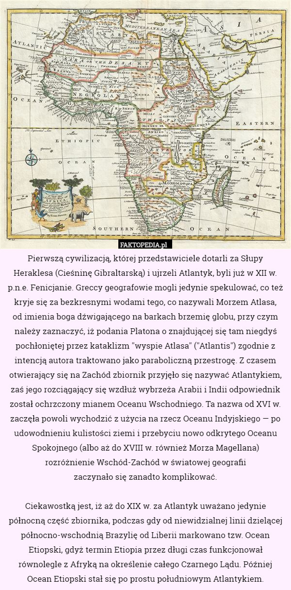 Pierwszą cywilizacją, której przedstawiciele dotarli za Słupy
Heraklesa (Cieśninę Gibraltarską) i ujrzeli Atlantyk, byli już w XII w. p.n.e. Fenicjanie. Greccy geografowie mogli jedynie spekulować, co też
kryje się za bezkresnymi wodami tego, co nazywali Morzem Atlasa,
od imienia boga dźwigającego na barkach brzemię globu, przy czym należy zaznaczyć, iż podania Platona o znajdującej się tam niegdyś pochłoniętej przez kataklizm "wyspie Atlasa" ("Atlantis") zgodnie z intencją autora traktowano jako paraboliczną przestrogę. Z czasem otwierający się na Zachód zbiornik przyjęło się nazywać Atlantykiem, zaś jego rozciągający się wzdłuż wybrzeża Arabii i Indii odpowiednik został ochrzczony mianem Oceanu Wschodniego. Ta nazwa od XVI w. zaczęła powoli wychodzić z użycia na rzecz Oceanu Indyjskiego — po udowodnieniu kulistości ziemi i przebyciu nowo odkrytego Oceanu Spokojnego (albo aż do XVIII w. również Morza Magellana)
rozróżnienie Wschód-Zachód w światowej geografii
 zaczynało się zanadto komplikować.

Ciekawostką jest, iż aż do XIX w. za Atlantyk uważano jedynie
północną część zbiornika, podczas gdy od niewidzialnej linii dzielącej północno-wschodnią Brazylię od Liberii markowano tzw. Ocean Etiopski, gdyż termin Etiopia przez długi czas funkcjonował równolegle z Afryką na określenie całego Czarnego Lądu. Później Ocean Etiopski stał się po prostu południowym Atlantykiem. 