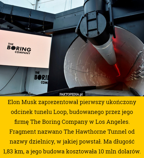 Elon Musk zaprezentował pierwszy ukończony odcinek tunelu Loop, budowanego przez jego
 firmę The Boring Company w Los Angeles.
 Fragment nazwano The Hawthorne Tunnel od nazwy dzielnicy, w jakiej powstał. Ma długość
 1,83 km, a jego budowa kosztowała 10 mln dolarów. 