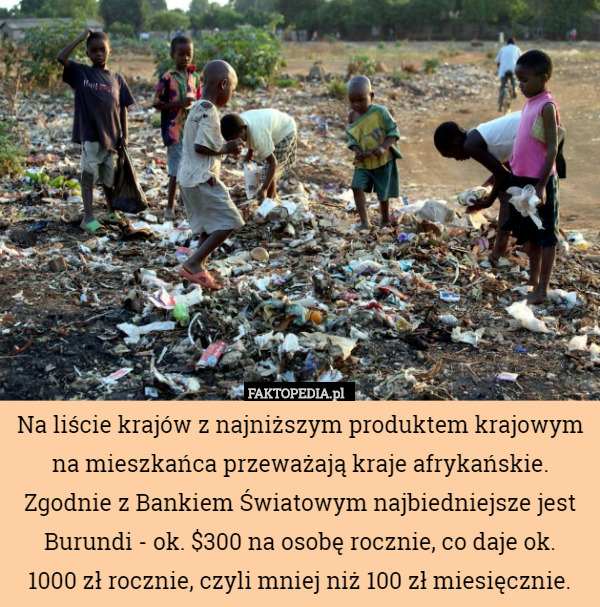 Na liście krajów z najniższym produktem krajowym na mieszkańca przeważają kraje afrykańskie. Zgodnie z Bankiem Światowym najbiedniejsze jest Burundi - ok. $300 na osobę rocznie, co daje ok.
 1000 zł rocznie, czyli mniej niż 100 zł miesięcznie. 