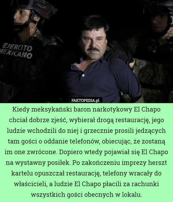 Kiedy meksykański baron narkotykowy El Chapo chciał dobrze zjeść, wybierał drogą restaurację, jego ludzie wchodzili do niej i grzecznie prosili jedzących tam gości o oddanie telefonów, obiecując, że zostaną im one zwrócone. Dopiero wtedy pojawiał się El Chapo na wystawny posiłek. Po zakończeniu imprezy herszt kartelu opuszczał restaurację, telefony wracały do właścicieli, a ludzie El Chapo płacili za rachunki wszystkich gości obecnych w lokalu. 