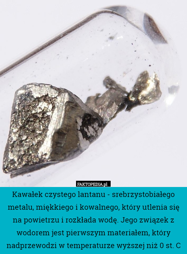 Kawałek czystego lantanu - srebrzystobiałego metalu, miękkiego i kowalnego, który utlenia się na powietrzu i rozkłada wodę. Jego związek z wodorem jest pierwszym materiałem, który nadprzewodzi w temperaturze wyższej niż 0 st. C 