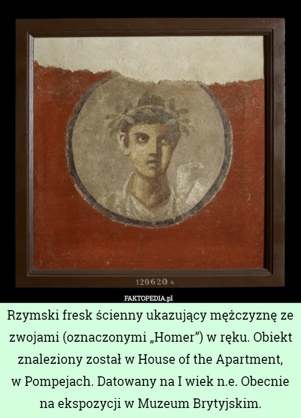 Rzymski fresk ścienny ukazujący mężczyznę ze zwojami (oznaczonymi „Homer”) w ręku. Obiekt znaleziony został w House of the Apartment,
 w Pompejach. Datowany na I wiek n.e. Obecnie na ekspozycji w Muzeum Brytyjskim. 