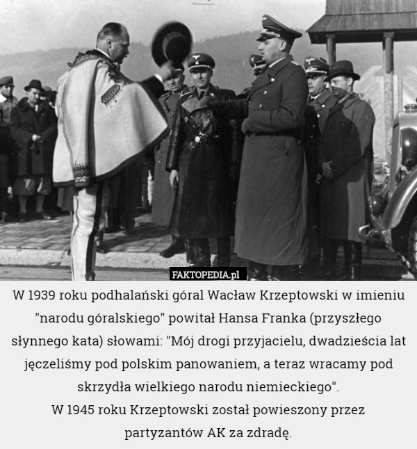 W 1939 roku podhalański góral Wacław Krzeptowski w imieniu "narodu góralskiego" powitał Hansa Franka (przyszłego słynnego kata) słowami: "Mój drogi przyjacielu, dwadzieścia lat jęczeliśmy pod polskim panowaniem, a teraz wracamy pod skrzydła wielkiego narodu niemieckiego".
 W 1945 roku Krzeptowski został powieszony przez
 partyzantów AK za zdradę. 