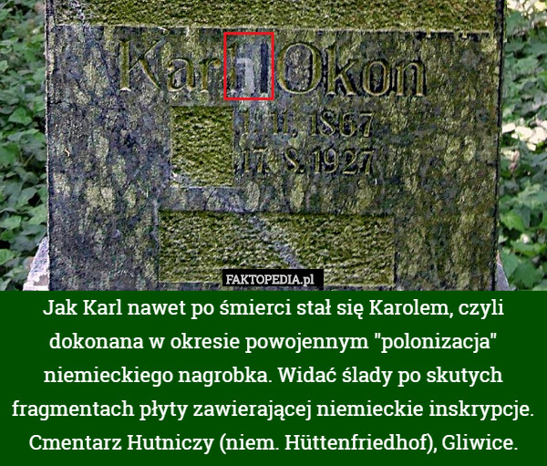 Jak Karl nawet po śmierci stał się Karolem, czyli dokonana w okresie powojennym "polonizacja" niemieckiego nagrobka. Widać ślady po skutych fragmentach płyty zawierającej niemieckie inskrypcje. Cmentarz Hutniczy (niem. Hüttenfriedhof), Gliwice. 