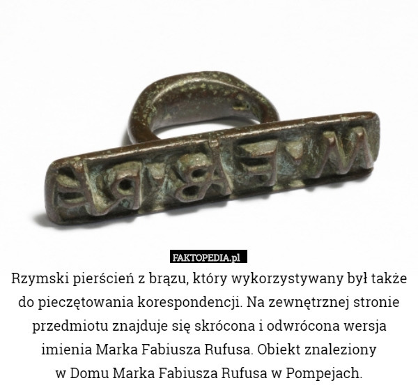 Rzymski pierścień z brązu, który wykorzystywany był także do pieczętowania korespondencji. Na zewnętrznej stronie przedmiotu znajduje się skrócona i odwrócona wersja imienia Marka Fabiusza Rufusa. Obiekt znaleziony
 w Domu Marka Fabiusza Rufusa w Pompejach. 