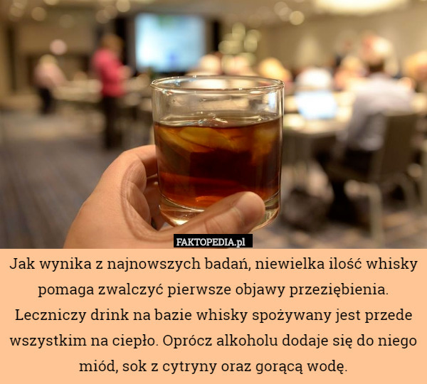 Jak wynika z najnowszych badań, niewielka ilość whisky pomaga zwalczyć pierwsze objawy przeziębienia. Leczniczy drink na bazie whisky spożywany jest przede wszystkim na ciepło. Oprócz alkoholu dodaje się do niego miód, sok z cytryny oraz gorącą wodę. 