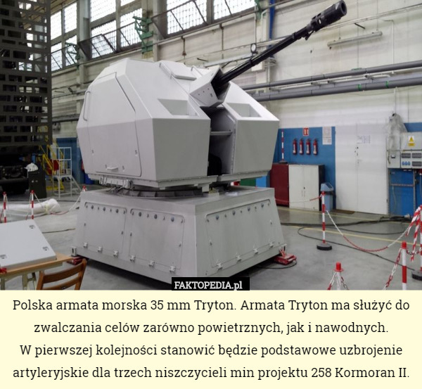 Polska armata morska 35 mm Tryton. Armata Tryton ma służyć do zwalczania celów zarówno powietrznych, jak i nawodnych.
 W pierwszej kolejności stanowić będzie podstawowe uzbrojenie artyleryjskie dla trzech niszczycieli min projektu 258 Kormoran II. 