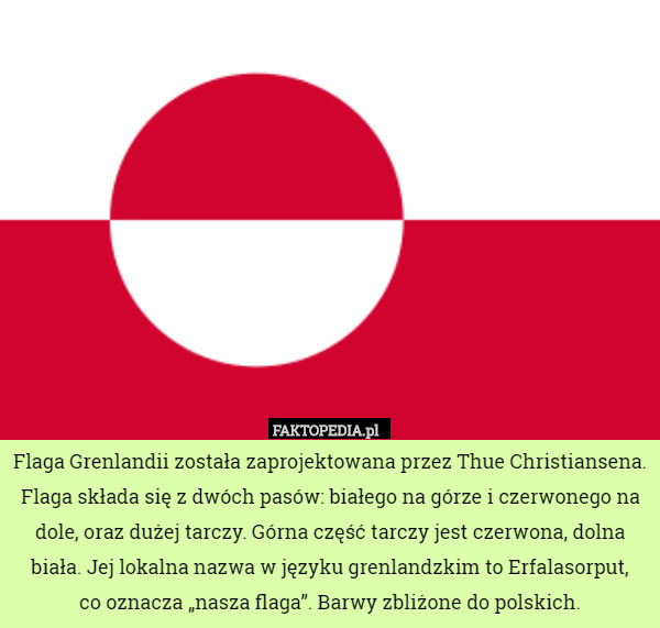 Flaga Grenlandii została zaprojektowana przez Thue Christiansena. Flaga składa się z dwóch pasów: białego na górze i czerwonego na dole, oraz dużej tarczy. Górna część tarczy jest czerwona, dolna biała. Jej lokalna nazwa w języku grenlandzkim to Erfalasorput,
 co oznacza „nasza flaga”. Barwy zbliżone do polskich. 