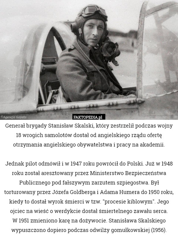 Generał brygady Stanisław Skalski, który zestrzelił podczas wojny 18 wrogich samolotów dostał od angielskiego rządu ofertę otrzymania angielskiego obywatelstwa i pracy na akademii.

 Jednak pilot odmówił i w 1947 roku powrócił do Polski. Już w 1948 roku został aresztowany przez Ministerstwo Bezpieczeństwa Publicznego pod fałszywym zarzutem szpiegostwa. Był torturowany przez Józefa Goldberga i Adama Humera do 1950 roku, kiedy to dostał wyrok śmierci w tzw. "procesie kiblowym". Jego ojciec na wieść o werdykcie dostał śmiertelnego zawału serca.
 W 1951 zmieniono karę na dożywocie. Stanisława Skalskiego wypuszczono dopiero podczas odwilży gomułkowskiej (1956). 