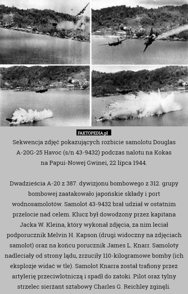 Sekwencja zdjęć pokazujących rozbicie samolotu Douglas A-20G-25 Havoc (s/n 43-9432) podczas nalotu na Kokas
 na Papui-Nowej Gwinei, 22 lipca 1944.

 Dwadzieścia A-20 z 387. dywizjonu bombowego z 312. grupy bombowej zaatakowało japońskie składy i port wodnosamolotów. Samolot 43-9432 brał udział w ostatnim przelocie nad celem. Klucz był dowodzony przez kapitana Jacka W. Kleina, który wykonał zdjęcia, za nim leciał podporucznik Melvin H. Kapson (drugi widoczny na zdjęciach samolot) oraz na końcu porucznik James L. Knarr. Samoloty nadleciały od strony lądu, zrzuciły 110-kilogramowe bomby (ich eksplozje widać w tle). Samolot Knarra został trafiony przez artylerię przeciwlotniczą i spadł do zatoki. Pilot oraz tylny strzelec sierżant sztabowy Charles G. Reichley zginęli. 