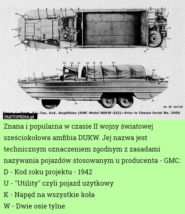 Znana i popularna w czasie II wojny światowej sześciokołowa amfibia DUKW. Jej nazwa jest technicznym oznaczeniem zgodnym z zasadami nazywania pojazdów stosowanym u producenta - GMC:
D - Kod roku projektu - 1942
U - "Utility" czyli pojazd użytkowy
K - Napęd na wszystkie koła
W - Dwie osie tylne 