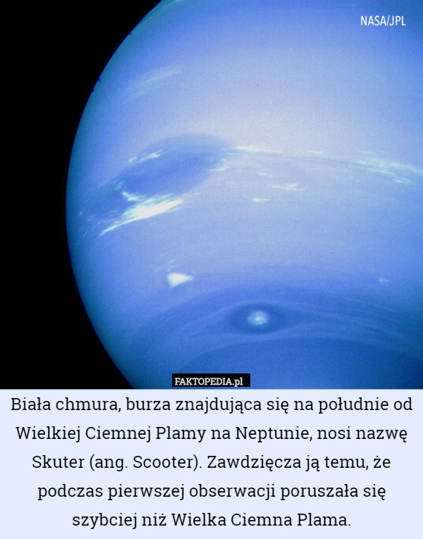 Biała chmura, burza znajdująca się na południe od Wielkiej Ciemnej Plamy na Neptunie, nosi nazwę Skuter (ang. Scooter). Zawdzięcza ją temu, że podczas pierwszej obserwacji poruszała się szybciej niż Wielka Ciemna Plama. 