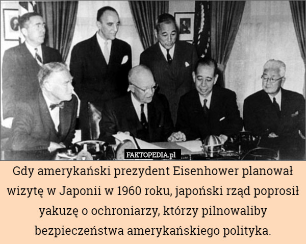 Gdy amerykański prezydent Eisenhower planował wizytę w Japonii w 1960 roku, japoński rząd poprosił yakuzę o ochroniarzy, którzy pilnowaliby bezpieczeństwa amerykańskiego polityka. 