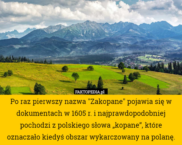 Po raz pierwszy nazwa "Zakopane" pojawia się w dokumentach w 1605 r. i najprawdopodobniej pochodzi z polskiego słowa „kopane”, które oznaczało kiedyś obszar wykarczowany na polanę. 