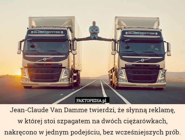 Jean-Claude Van Damme twierdzi, że słynną reklamę,
 w której stoi szpagatem na dwóch ciężarówkach, nakręcono w jednym podejściu, bez wcześniejszych prób. 