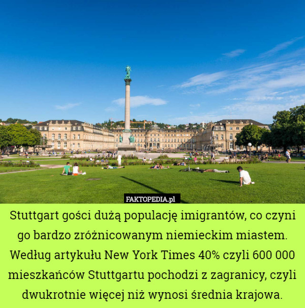 Stuttgart gości dużą populację imigrantów, co czyni go bardzo zróżnicowanym niemieckim miastem. Według artykułu New York Times 40% czyli 600 000 mieszkańców Stuttgartu pochodzi z zagranicy, czyli dwukrotnie więcej niż wynosi średnia krajowa. 