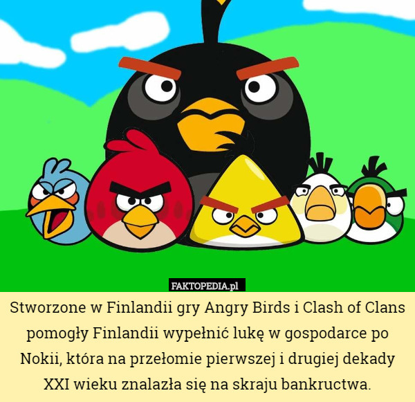 Stworzone w Finlandii gry Angry Birds i Clash of Clans pomogły Finlandii wypełnić lukę w gospodarce po Nokii, która na przełomie pierwszej i drugiej dekady XXI wieku znalazła się na skraju bankructwa. 
