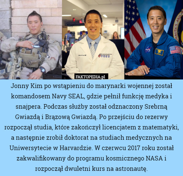 Jonny Kim po wstąpieniu do marynarki wojennej został komandosem Navy SEAL, gdzie pełnił funkcję medyka i snajpera. Podczas służby został odznaczony Srebrną Gwiazdą i Brązową Gwiazdą. Po przejściu do rezerwy rozpoczął studia, które zakończył licencjatem z matematyki, a następnie zrobił doktorat na studiach medycznych na Uniwersytecie w Harvardzie. W czerwcu 2017 roku został zakwalifikowany do programu kosmicznego NASA i rozpoczął dwuletni kurs na astronautę. 