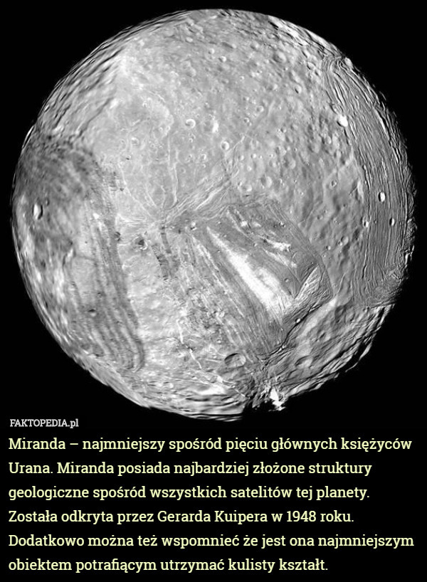 Miranda – najmniejszy spośród pięciu głównych księżyców Urana. Miranda posiada najbardziej złożone struktury geologiczne spośród wszystkich satelitów tej planety. Została odkryta przez Gerarda Kuipera w 1948 roku. Dodatkowo można też wspomnieć że jest ona najmniejszym obiektem potrafiącym utrzymać kulisty kształt. 