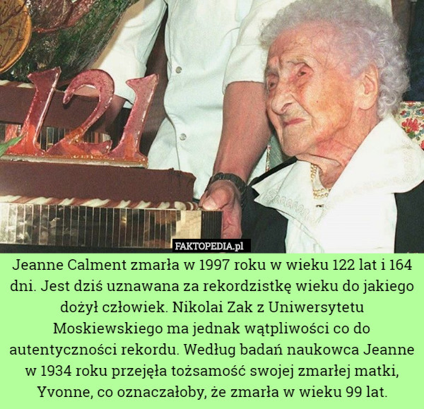 Jeanne Calment zmarła w 1997 roku w wieku 122 lat i 164 dni. Jest dziś uznawana za rekordzistkę wieku do jakiego dożył człowiek. Nikolai Zak z Uniwersytetu Moskiewskiego ma jednak wątpliwości co do autentyczności rekordu. Według badań naukowca Jeanne w 1934 roku przejęła tożsamość swojej zmarłej matki, Yvonne, co oznaczałoby, że zmarła w wieku 99 lat. 