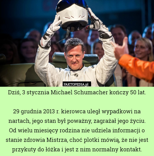 Dziś, 3 stycznia Michael Schumacher kończy 50 lat.

29 grudnia 2013 r. kierowca uległ wypadkowi na nartach, jego stan był poważny, zagrażał jego życiu.
 Od wielu miesięcy rodzina nie udziela informacji o stanie zdrowia Mistrza, choć plotki mówią, że nie jest przykuty do łóżka i jest z nim normalny kontakt. 