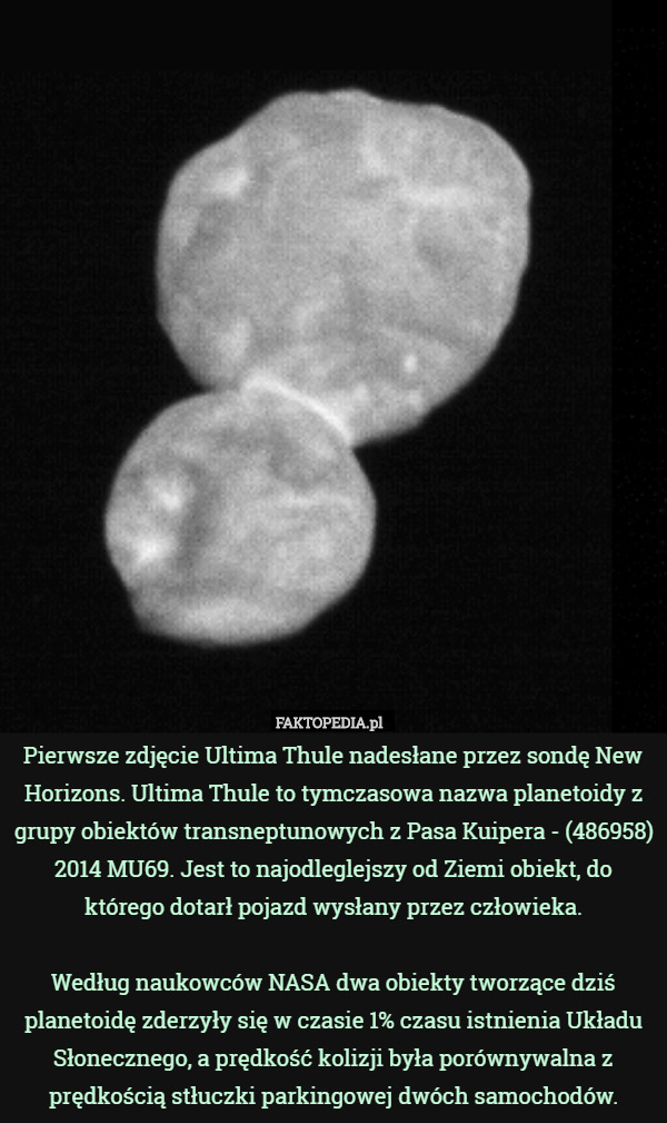 Pierwsze zdjęcie Ultima Thule nadesłane przez sondę New Horizons. Ultima Thule to tymczasowa nazwa planetoidy z grupy obiektów transneptunowych z Pasa Kuipera - (486958) 2014 MU69. Jest to najodleglejszy od Ziemi obiekt, do którego dotarł pojazd wysłany przez człowieka.

Według naukowców NASA dwa obiekty tworzące dziś planetoidę zderzyły się w czasie 1% czasu istnienia Układu Słonecznego, a prędkość kolizji była porównywalna z prędkością stłuczki parkingowej dwóch samochodów. 