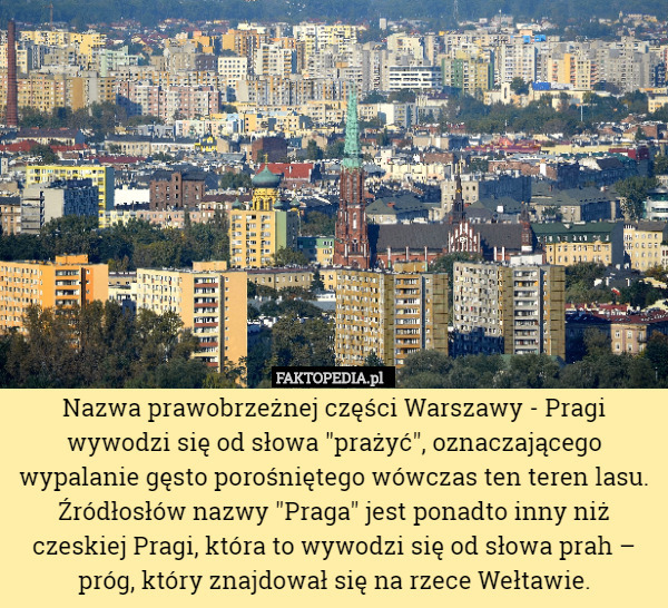 Nazwa prawobrzeżnej części Warszawy - Pragi wywodzi się od słowa "prażyć", oznaczającego wypalanie gęsto porośniętego wówczas ten teren lasu. Źródłosłów nazwy "Praga" jest ponadto inny niż czeskiej Pragi, która to wywodzi się od słowa prah – próg, który znajdował się na rzece Wełtawie. 