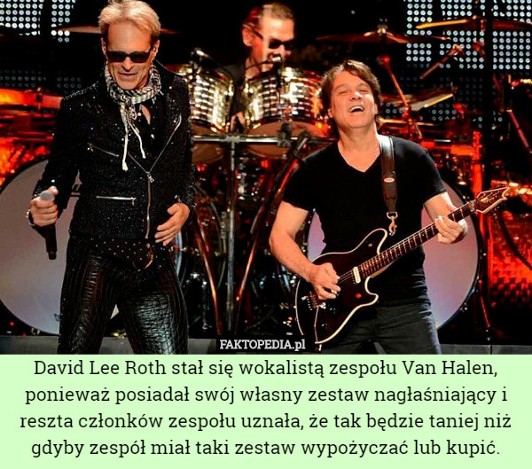David Lee Roth stał się wokalistą zespołu Van Halen, ponieważ posiadał swój własny zestaw nagłaśniający i reszta członków zespołu uznała, że tak będzie taniej niż gdyby zespół miał taki zestaw wypożyczać lub kupić. 