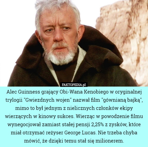 Alec Guinness grający Obi-Wana Kenobiego w oryginalnej trylogii "Gwiezdnych wojen" nazwał film "gównianą bajką", mimo to był jednym z nielicznych członków ekipy wierzących w kinowy sukces. Wierząc w powodzenie filmu wynegocjował zamiast stałej pensji 2,25% z zysków, które miał otrzymać reżyser George Lucas. Nie trzeba chyba mówić, że dzięki temu stał się milionerem. 