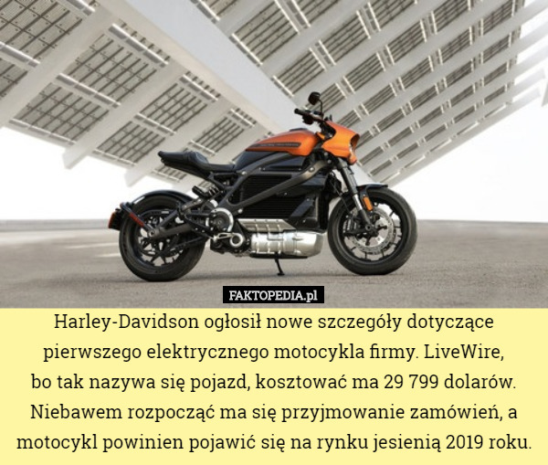 Harley-Davidson ogłosił nowe szczegóły dotyczące pierwszego elektrycznego motocykla firmy. LiveWire,
 bo tak nazywa się pojazd, kosztować ma 29 799 dolarów. Niebawem rozpocząć ma się przyjmowanie zamówień, a motocykl powinien pojawić się na rynku jesienią 2019 roku. 