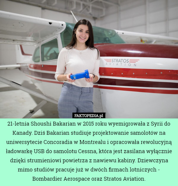 21-letnia Shoushi Bakarian w 2015 roku wyemigrowała z Syrii do Kanady. Dziś Bakarian studiuje projektowanie samolotów na uniwersytecie Concoradia w Montrealu i opracowała rewolucyjną ładowarkę USB do samolotu Cessna, która jest zasilana wyłącznie dzięki strumieniowi powietrza z nawiewu kabiny. Dziewczyna mimo studiów pracuje już w dwóch firmach lotniczych - Bombardier Aerospace oraz Stratos Aviation. 