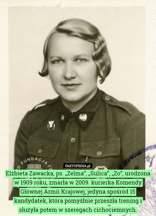 Elżbieta Zawacka, ps. „Zelma”, „Sulica”, „Zo”, urodzona w 1909 roku, zmarła w 2009. kurierka Komendy Głównej Armii Krajowej, jedyna spośród 15 kandydatek, która pomyślnie przeszła trening i służyła potem w szeregach cichociemnych. 