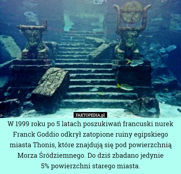 W 1999 roku po 5 latach poszukiwań francuski nurek Franck Goddio odkrył zatopione ruiny egipskiego miasta Thonis, które znajdują się pod powierzchnią Morza Śródziemnego. Do dziś zbadano jedynie
 5% powierzchni starego miasta. 