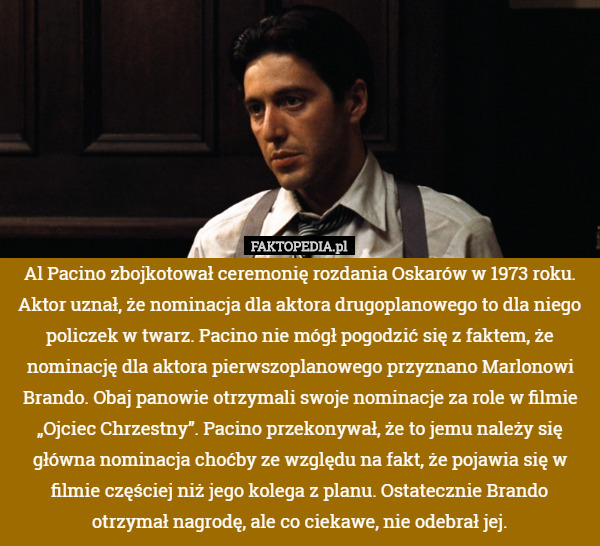 Al Pacino zbojkotował ceremonię rozdania Oskarów w 1973 roku. Aktor uznał, że nominacja dla aktora drugoplanowego to dla niego policzek w twarz. Pacino nie mógł pogodzić się z faktem, że nominację dla aktora pierwszoplanowego przyznano Marlonowi Brando. Obaj panowie otrzymali swoje nominacje za role w filmie „Ojciec Chrzestny”. Pacino przekonywał, że to jemu należy się główna nominacja choćby ze względu na fakt, że pojawia się w filmie częściej niż jego kolega z planu. Ostatecznie Brando otrzymał nagrodę, ale co ciekawe, nie odebrał jej. 