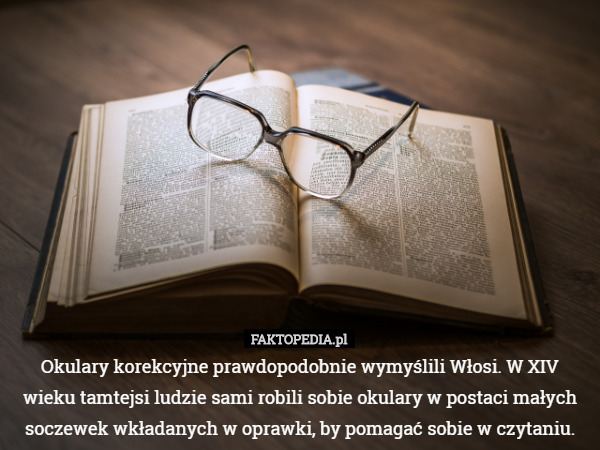 Okulary korekcyjne prawdopodobnie wymyślili Włosi. W XIV wieku tamtejsi ludzie sami robili sobie okulary w postaci małych soczewek wkładanych w oprawki, by pomagać sobie w czytaniu. 