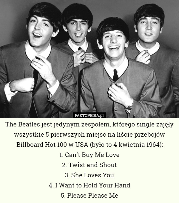 The Beatles jest jedynym zespołem, którego single zajęły wszystkie 5 pierwszych miejsc na liście przebojów Billboard Hot 100 w USA (było to 4 kwietnia 1964):
1. Can't Buy Me Love
2. Twist and Shout
3. She Loves You
4. I Want to Hold Your Hand
5. Please Please Me 