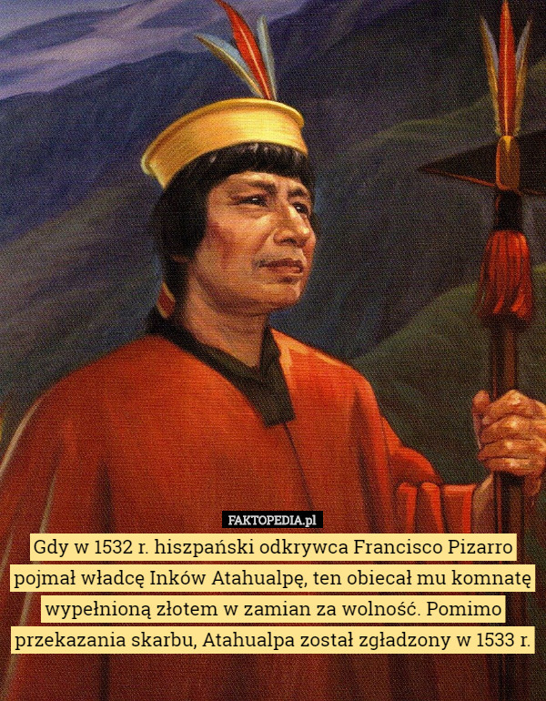 Gdy w 1532 r. hiszpański odkrywca Francisco Pizarro pojmał władcę Inków Atahualpę, ten obiecał mu komnatę wypełnioną złotem w zamian za wolność. Pomimo przekazania skarbu, Atahualpa został zgładzony w 1533 r. 