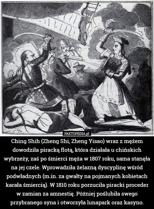 Ching Shih (Zheng Shi, Zheng Yisao) wraz z mężem dowodziła piracką flotą, która działała u chińskich wybrzeży, zaś po śmierci męża w 1807 roku, sama stanęła na jej czele. Wprowadziła żelazną dyscyplinę wśród podwładnych (m.in. za gwałty na pojmanych kobietach karała śmiercią). W 1810 roku porzuciła piracki proceder w zamian za amnestię. Później poślubiła swego przybranego syna i otworzyła lunapark oraz kasyno. 