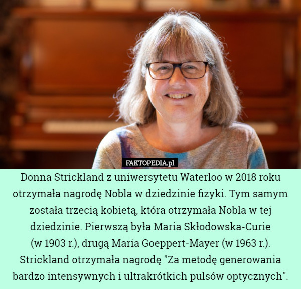 Donna Strickland z uniwersytetu Waterloo w 2018 roku otrzymała nagrodę Nobla w dziedzinie fizyki. Tym samym została trzecią kobietą, która otrzymała Nobla w tej dziedzinie. Pierwszą była Maria Skłodowska-Curie
 (w 1903 r.), drugą Maria Goeppert-Mayer (w 1963 r.).
Strickland otrzymała nagrodę "Za metodę generowania bardzo intensywnych i ultrakrótkich pulsów optycznych". 