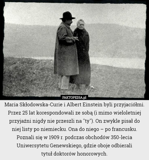 Maria Skłodowska-Curie i Albert Einstein byli przyjaciółmi. Przez 25 lat korespondowali ze sobą (i mimo wieloletniej przyjaźni nigdy nie przeszli na "ty"). On zwykle pisał do
 niej listy po niemiecku. Ona do niego – po francusku.
Poznali się w 1909 r. podczas obchodów 350-lecia Uniwersytetu Genewskiego, gdzie oboje odbierali
 tytuł doktorów honorowych. 