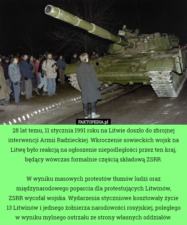 28 lat temu, 11 stycznia 1991 roku na Litwie doszło do zbrojnej interwencji Armii Radzieckiej. Wkroczenie sowieckich wojsk na Litwę było reakcją na ogłoszenie niepodległości przez ten kraj, będący wówczas formalnie częścią składową ZSRR.

 W wyniku masowych protestów tłumów ludzi oraz międzynarodowego poparcia dla protestujących Litwinów,
 ZSRR wycofał wojska. Wydarzenia styczniowe kosztowały życie
 13 Litwinów i jednego żołnierza narodowości rosyjskiej, poległego w wyniku mylnego ostrzału ze strony własnych oddziałów. 