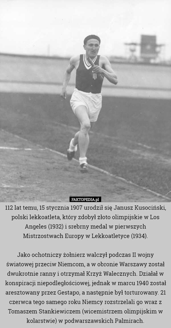 112 lat temu, 15 stycznia 1907 urodził się Janusz Kusociński, polski lekkoatleta, który zdobył złoto olimpijskie w Los Angeles (1932) i srebrny medal w pierwszych Mistrzostwach Europy w Lekkoatletyce (1934).

Jako ochotniczy żołnierz walczył podczas II wojny światowej przeciw Niemcom, a w obronie Warszawy został dwukrotnie ranny i otrzymał Krzyż Walecznych. Działał w konspiracji niepodległościowej, jednak w marcu 1940 został aresztowany przez Gestapo, a następnie był torturowany. 21 czerwca tego samego roku Niemcy rozstrzelali go wraz z Tomaszem Stankiewiczem (wicemistrzem olimpijskim w kolarstwie) w podwarszawskich Palmirach. 