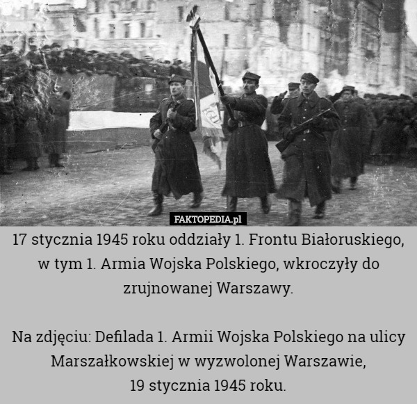 17 stycznia 1945 roku oddziały 1. Frontu Białoruskiego, w tym 1. Armia Wojska Polskiego, wkroczyły do zrujnowanej Warszawy.

Na zdjęciu: Defilada 1. Armii Wojska Polskiego na ulicy Marszałkowskiej w wyzwolonej Warszawie,
 19 stycznia 1945 roku. 