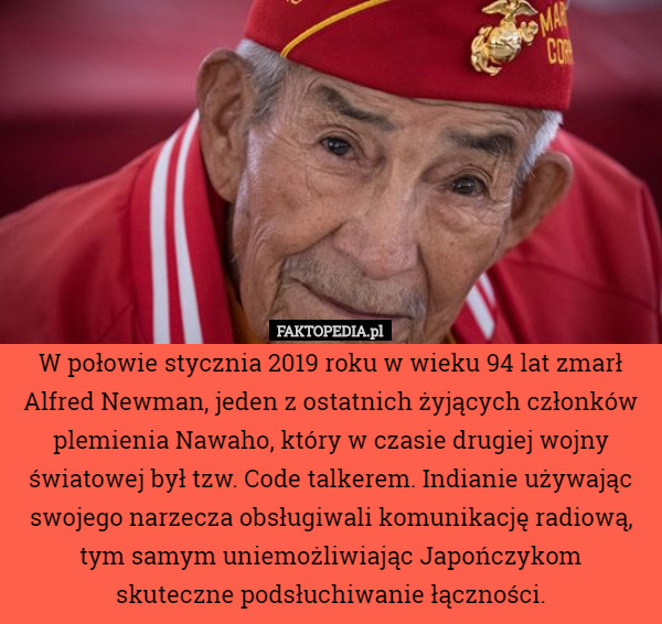W połowie stycznia 2019 roku w wieku 94 lat zmarł Alfred Newman, jeden z ostatnich żyjących członków plemienia Nawaho, który w czasie drugiej wojny światowej był tzw. Code talkerem. Indianie używając swojego narzecza obsługiwali komunikację radiową, tym samym uniemożliwiając Japończykom
 skuteczne podsłuchiwanie łączności. 