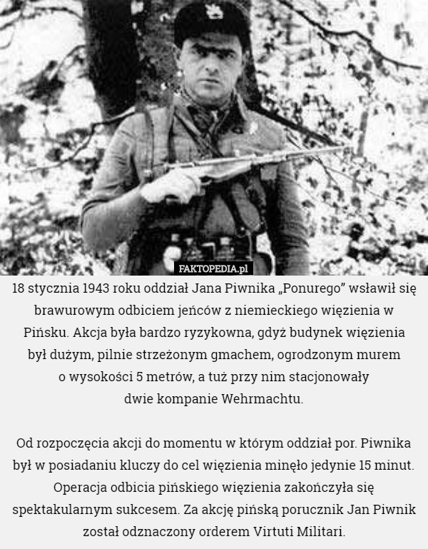 18 stycznia 1943 roku oddział Jana Piwnika „Ponurego” wsławił się brawurowym odbiciem jeńców z niemieckiego więzienia w Pińsku. Akcja była bardzo ryzykowna, gdyż budynek więzienia
 był dużym, pilnie strzeżonym gmachem, ogrodzonym murem
 o wysokości 5 metrów, a tuż przy nim stacjonowały
 dwie kompanie Wehrmachtu.

 Od rozpoczęcia akcji do momentu w którym oddział por. Piwnika był w posiadaniu kluczy do cel więzienia minęło jedynie 15 minut. Operacja odbicia pińskiego więzienia zakończyła się spektakularnym sukcesem. Za akcję pińską porucznik Jan Piwnik został odznaczony orderem Virtuti Militari. 