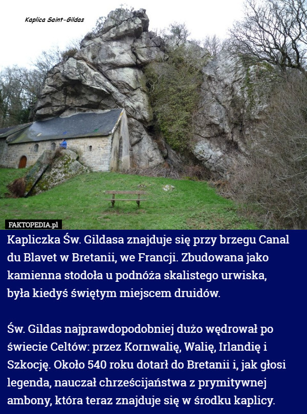 Kapliczka Św. Gildasa znajduje się przy brzegu Canal du Blavet w Bretanii, we Francji. Zbudowana jako kamienna stodoła u podnóża skalistego urwiska,
 była kiedyś świętym miejscem druidów. 

 Św. Gildas najprawdopodobniej dużo wędrował po świecie Celtów: przez Kornwalię, Walię, Irlandię i Szkocję. Około 540 roku dotarł do Bretanii i, jak głosi legenda, nauczał chrześcijaństwa z prymitywnej ambony, która teraz znajduje się w środku kaplicy. 