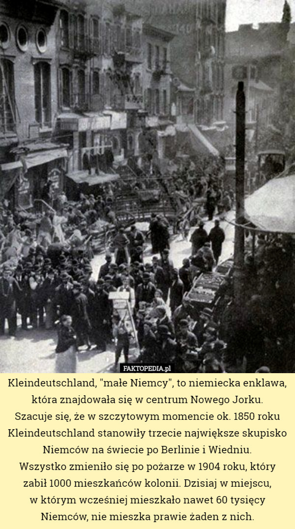 Kleindeutschland, "małe Niemcy", to niemiecka enklawa, która znajdowała się w centrum Nowego Jorku.
 Szacuje się, że w szczytowym momencie ok. 1850 roku Kleindeutschland stanowiły trzecie największe skupisko Niemców na świecie po Berlinie i Wiedniu.
 Wszystko zmieniło się po pożarze w 1904 roku, który zabił 1000 mieszkańców kolonii. Dzisiaj w miejscu,
 w którym wcześniej mieszkało nawet 60 tysięcy Niemców, nie mieszka prawie żaden z nich. 