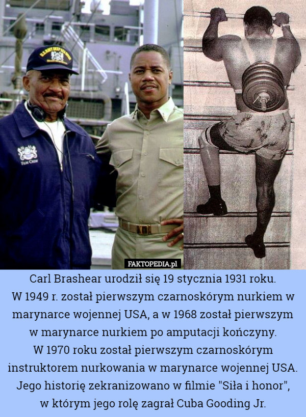Carl Brashear urodził się 19 stycznia 1931 roku.
 W 1949 r. został pierwszym czarnoskórym nurkiem w marynarce wojennej USA, a w 1968 został pierwszym w marynarce nurkiem po amputacji kończyny.
 W 1970 roku został pierwszym czarnoskórym instruktorem nurkowania w marynarce wojennej USA.
Jego historię zekranizowano w filmie "Siła i honor",
 w którym jego rolę zagrał Cuba Gooding Jr. 
